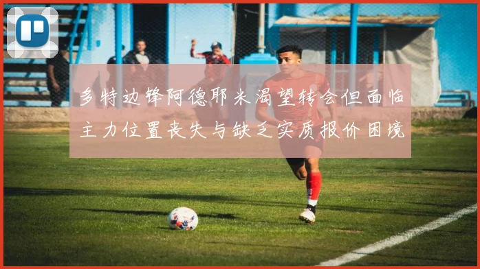 多特边锋阿德耶米渴望转会但面临主力位置丧失与缺乏实质报价困境