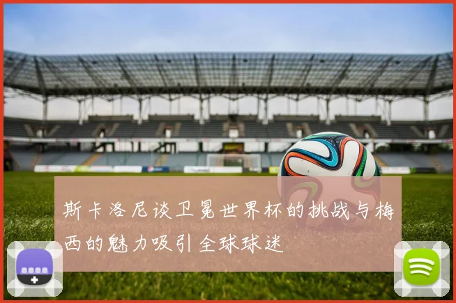 斯卡洛尼谈卫冕世界杯的挑战与梅西的魅力吸引全球球迷
