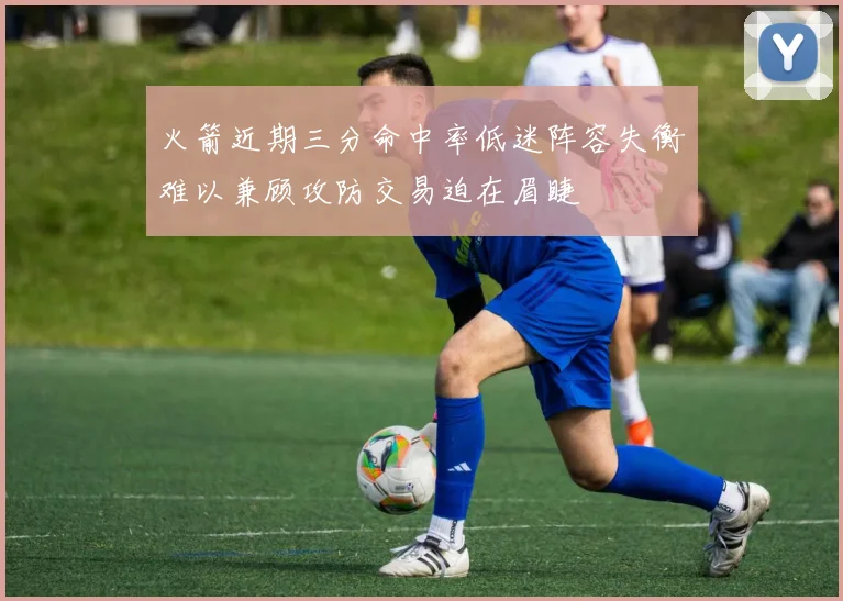 火箭近期三分命中率低迷阵容失衡难以兼顾攻防交易迫在眉睫
