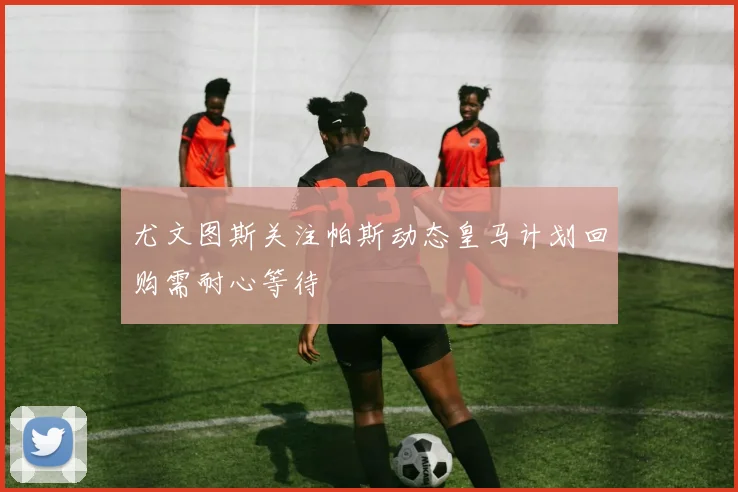 尤文图斯关注帕斯动态皇马计划回购需耐心等待