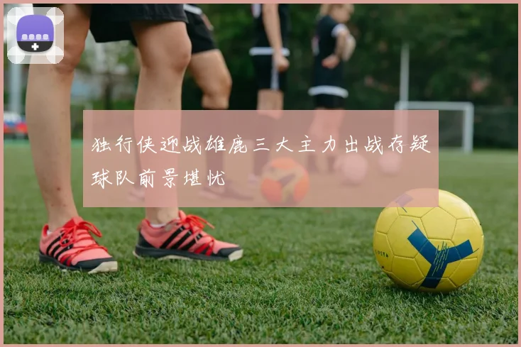 独行侠迎战雄鹿三大主力出战存疑球队前景堪忧