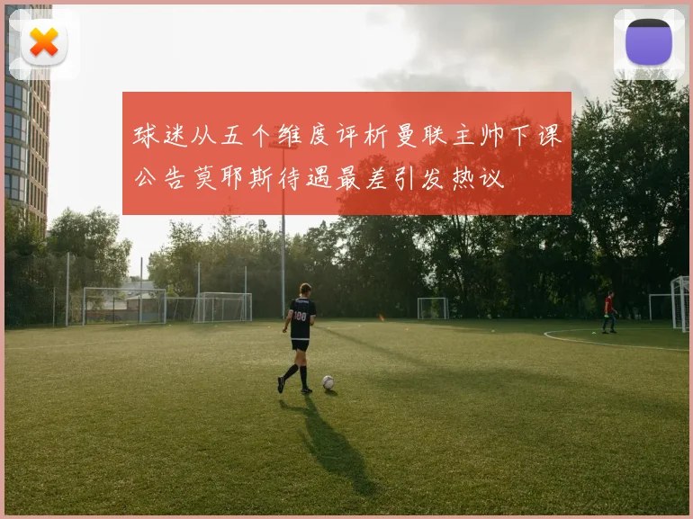 球迷从五个维度评析曼联主帅下课公告莫耶斯待遇最差引发热议