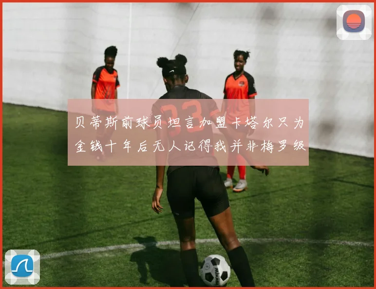 贝蒂斯前球员坦言加盟卡塔尔只为金钱十年后无人记得我并非梅罗级别