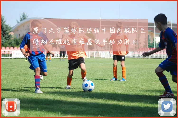 厦门大学篮球队逆转中国民航队兰皓翔王维越崔雍鑫联手助力胜利