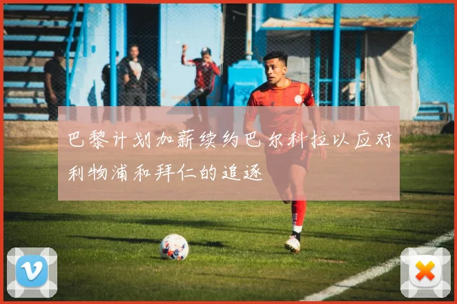 巴黎计划加薪续约巴尔科拉以应对利物浦和拜仁的追逐