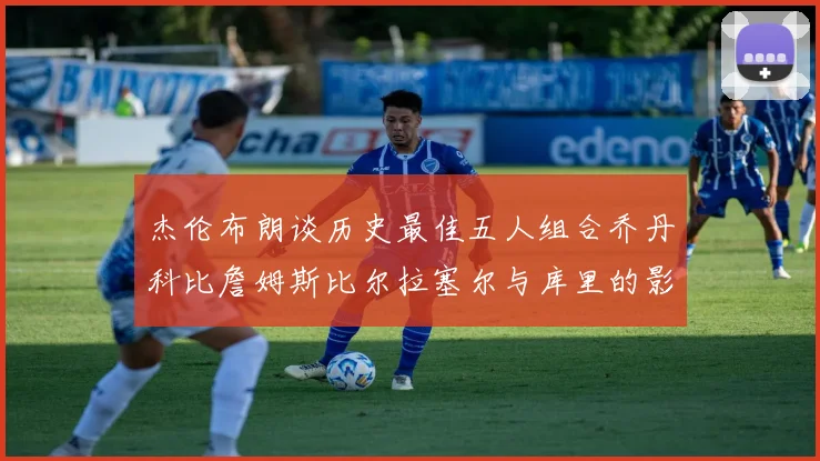 杰伦布朗谈历史最佳五人组合乔丹科比詹姆斯比尔拉塞尔与库里的影响力