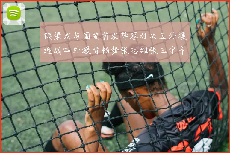 铜梁龙与国安首发阵容对决五外援迎战四外援肯帕努张志雄张玉宁齐上阵