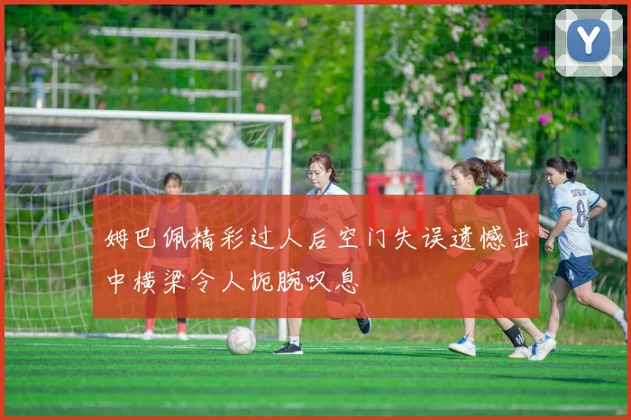 姆巴佩精彩过人后空门失误遗憾击中横梁令人扼腕叹息