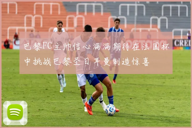 巴黎FC主帅信心满满期待在法国杯中挑战巴黎圣日耳曼制造惊喜