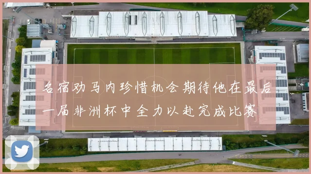 名宿劝马内珍惜机会期待他在最后一届非洲杯中全力以赴完成比赛
