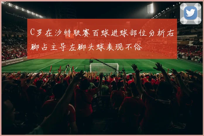C罗在沙特联赛百球进球部位分析右脚占主导左脚头球表现不俗