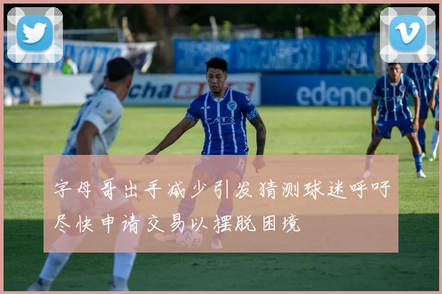 字母哥出手减少引发猜测球迷呼吁尽快申请交易以摆脱困境