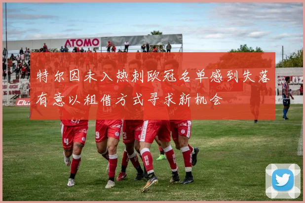 特尔因未入热刺欧冠名单感到失落有意以租借方式寻求新机会