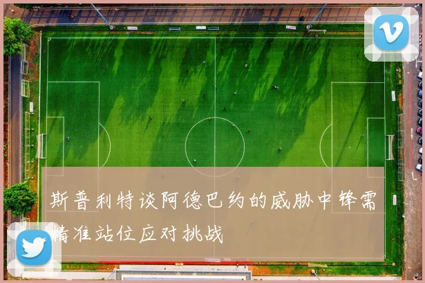 斯普利特谈阿德巴约的威胁中锋需精准站位应对挑战