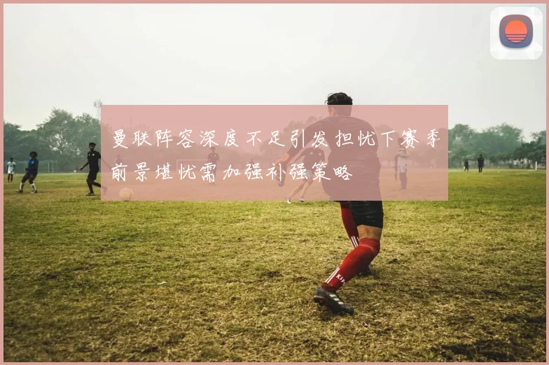 曼联阵容深度不足引发担忧下赛季前景堪忧需加强补强策略