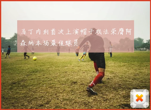 马丁内利首次上演帽子戏法荣膺阿森纳本场最佳球员
