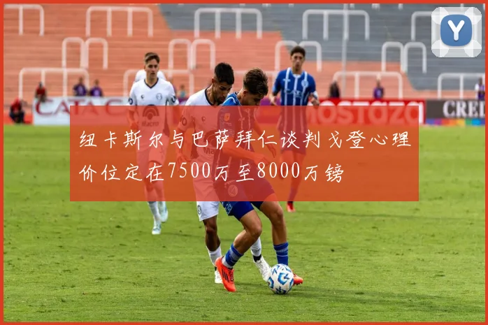 纽卡斯尔与巴萨拜仁谈判戈登心理价位定在7500万至8000万镑