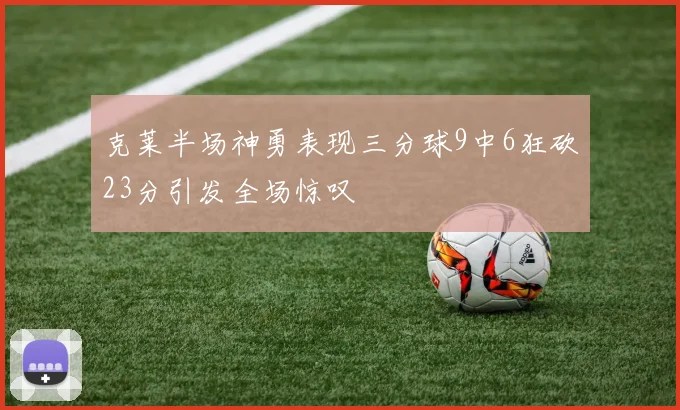 克莱半场神勇表现三分球9中6狂砍23分引发全场惊叹